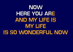 NOW
HERE YOU ARE
AND MY LIFE IS

MY LIFE
IS SO WONDERFUL NOW