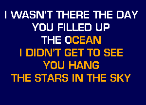 I WASN'T THERE THE DAY
YOU FILLED UP
THE OCEAN
I DIDN'T GET TO SEE
YOU HANG
THE STARS IN THE SKY