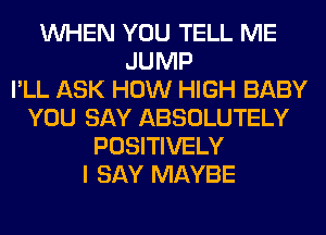 WHEN YOU TELL ME
JUMP
I'LL ASK HOW HIGH BABY
YOU SAY ABSOLUTELY
POSITIVELY
I SAY MAYBE