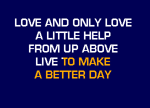 LOVE AND ONLY LOVE
A LITTLE HELP
FROM UP ABOVE
LIVE TO MAKE
A BETTER DAY