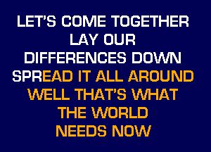 LET'S COME TOGETHER
LAY OUR
DIFFERENCES DOWN
SPREAD IT ALL AROUND
WELL THAT'S WHAT
THE WORLD
NEEDS NOW