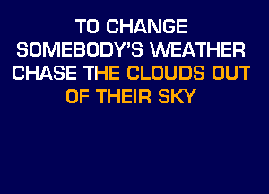 TO CHANGE
SOMEBODY'S WEATHER
CHASE THE CLOUDS OUT

OF THEIR SKY