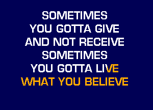 SOMETIMES
YOU GOTTA GIVE
AND NOT RECEIVE
SOMETIMES
YOU GOTTA LIVE
WHAT YOU BELIEVE