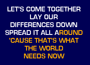 LET'S COME TOGETHER
LAY OUR
DIFFERENCES DOWN
SPREAD IT ALL AROUND
'CAUSE THAT'S WHAT
THE WORLD
NEEDS NOW