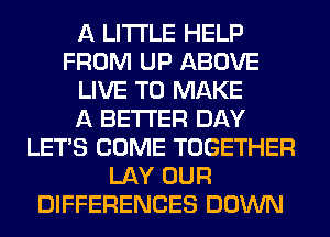 A LITTLE HELP
FROM UP ABOVE
LIVE TO MAKE
A BETTER DAY
LET'S COME TOGETHER
LAY OUR
DIFFERENCES DOWN