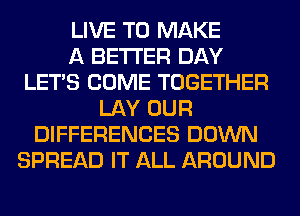 LIVE TO MAKE
A BETTER DAY
LET'S COME TOGETHER
LAY OUR
DIFFERENCES DOWN
SPREAD IT ALL AROUND