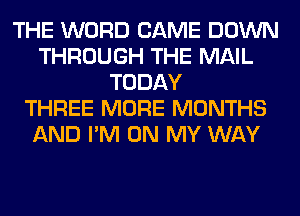 THE WORD CAME DOWN
THROUGH THE MAIL
TODAY
THREE MORE MONTHS
AND I'M ON MY WAY