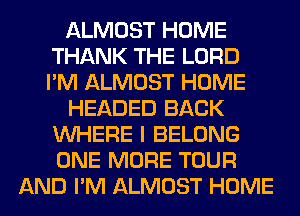 ALMOST HOME
THANK THE LORD
I'M ALMOST HOME

HEADED BACK
WHERE I BELONG

ONE MORE TOUR
AND I'M ALMOST HOME