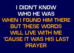 I DIDN'T KNOW

WHO HE WAS
VUHEN I FOUND HIM THERE

BUT THESE WORDS
WILL LIVE WITH ME
'CAUSE IT WAS HIS LAST
PRAYER