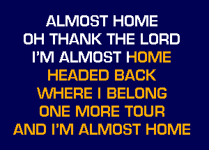 ALMOST HOME
0H THANK THE LORD
I'M ALMOST HOME
HEADED BACK
WHERE I BELONG
ONE MORE TOUR
AND I'M ALMOST HOME