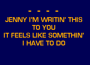JENNY I'M WRITIN' THIS
TO YOU
IT FEELS LIKE SOMETHIN'
I HAVE TO DO