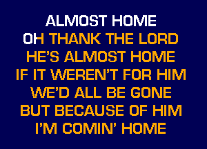ALMOST HOME
0H THANK THE LORD
HE'S ALMOST HOME
IF IT WEREN'T FOR HIM
WE'D ALL BE GONE
BUT BECAUSE OF HIM
I'M COMIM HOME