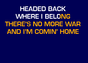 HEADED BACK
WHERE I BELONG
THERE'S NO MORE WAR
AND I'M COMIM HOME