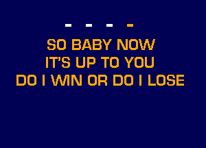 SO BABY NOW
ITS UP TO YOU

DO I WN 0R DO I LOSE