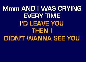 Mmm AND I WAS CRYING
EVERY TIME
I'D LEAVE YOU
THEN I
DIDN'T WANNA SEE YOU