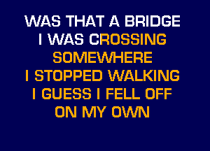 WAS THAT A BRIDGE
I WAS CROSSING
SOMEWHERE
I STOPPED WALKING
I GUESS I FELL OFF
ON MY OWN