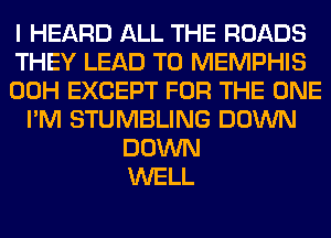 I HEARD ALL THE ROADS
THEY LEAD TO MEMPHIS
00H EXCEPT FOR THE ONE
I'M STUMBLING DOWN
DOWN
WELL