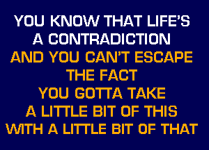 YOU KNOW THAT LIFE'S
A CONTRADICTION
AND YOU CAN'T ESCAPE
THE FACT
YOU GOTTA TAKE

A LITTLE BIT OF THIS
VUITH A LI'ITLE BIT OF THAT