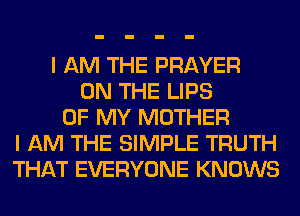 I AM THE PRAYER
ON THE LIPS
OF MY MOTHER
I AM THE SIMPLE TRUTH
THAT EVERYONE KNOWS