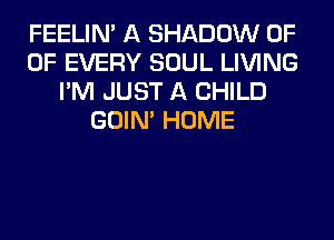 FEELIM A SHADOW 0F
OF EVERY SOUL LIVING
I'M JUST A CHILD
GOIN' HOME