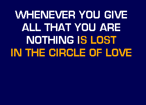 VVHENEVER YOU GIVE
ALL THAT YOU ARE
NOTHING IS LOST
IN THE CIRCLE OF LOVE