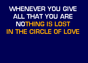 VVHENEVER YOU GIVE
ALL THAT YOU ARE
NOTHING IS LOST
IN THE CIRCLE OF LOVE