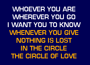 VVHOEVER YOU ARE
VVHEREVER YOU GO
I WANT YOU TO KNOW
VVHENEVER YOU GIVE
NOTHING IS LOST
IN THE CIRCLE
THE CIRCLE OF LOVE