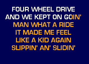 FOUR WHEEL DRIVE
AND WE KEPT 0N GOIN'
MAN WHAT A RIDE
IT MADE ME FEEL
LIKE A KID AGAIN
SLIPPIN' AN' SLIDIN'