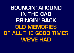 BOUNCIN' AROUND
IN THE CAB
BRINGIM BACK
OLD MEMORIES
OF ALL THE GOOD TIMES
WE'VE HAD