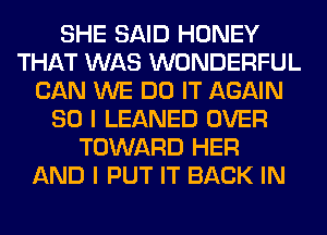 SHE SAID HONEY
THAT WAS WONDERFUL
CAN WE DO IT AGAIN
SO I LEANED OVER
TOWARD HER
AND I PUT IT BACK IN