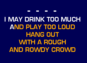 I MAY DRINK TOO MUCH
AND PLAY T00 LOUD
HANG OUT
WITH A ROUGH
AND ROWDY CROWD