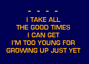 I TAKE ALL
THE GOOD TIMES
I CAN GET
I'M T00 YOUNG FOR
GROWING UP JUST YET
