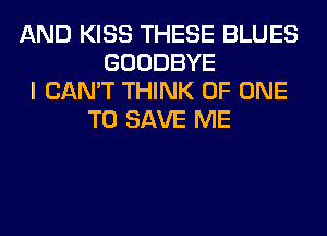 AND KISS THESE BLUES
GOODBYE
I CAN'T THINK OF ONE
TO SAVE ME