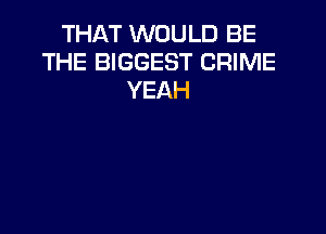 THAT WOULD BE
THE BIGGEST CRIME
YEAH