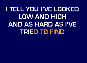 I TELL YOU I'VE LOOKED
LOW AND HIGH
AND AS HARD AS I'VE
TRIED TO FIND