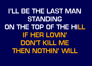 I'LL BE THE LAST MAN
STANDING
ON THE TOP OF THE HILL
IF HER LOVIN'
DON'T KILL ME
THEN NOTHIN' WILL