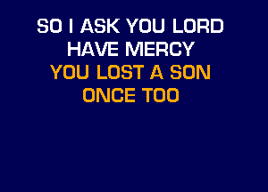 SO I ASK YOU LORD
HAVE MERCY
YOU LOST A SON
ONCE T00