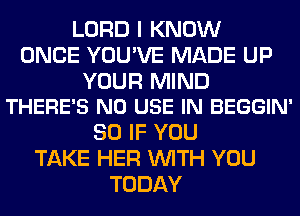 LORD I KNOW
ONCE YOU'VE MADE UP

YOUR MIND
THERE'S N0 USE IN BEGGIN'

SO IF YOU
TAKE HER WITH YOU
TODAY