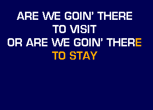 ARE WE GOIN' THERE
TO VISIT
0R ARE WE GOIN' THERE
TO STAY