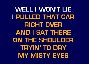 WELL I WON'T LIE
I PULLED THAT CAR
RIGHT OVER
AND I SAT THERE
ON THE SHOULDER
TRYIN' T0 DRY
MY MISTY EYES