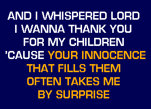 AND I VVHISPERED LORD
I WANNA THANK YOU
FOR MY CHILDREN
'CAUSE YOUR INNOCENCE
THAT FILLS THEM
OFTEN TAKES ME
BY SURPRISE