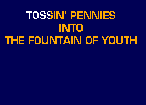 TOSSIN' PENNIES
INTO
THE FOUNTAIN 0F YOUTH
