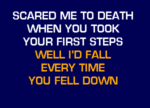 SCARED ME TO DEATH
WHEN YOU TOOK
YOUR FIRST STEPS
WELL I'D FALL
EVERY TIME
YOU FELL DOWN