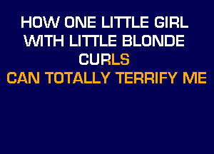 HOW ONE LITI'LE GIRL
WITH LITI'LE BLONDE
CURLS
CAN TOTALLY TERRIFY ME
