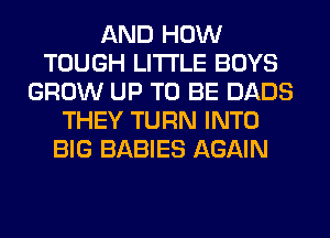 AND HOW
TOUGH LITI'LE BOYS
GROW UP TO BE DADS
THEY TURN INTO
BIG BABIES AGAIN