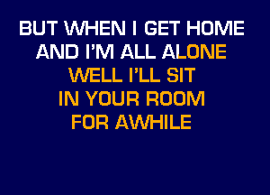 BUT WHEN I GET HOME
AND I'M ALL ALONE
WELL I'LL SIT
IN YOUR ROOM
FOR AW-IILE