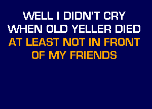 WELL I DIDN'T CRY
WHEN OLD YELLER DIED
AT LEAST NOT IN FRONT

OF MY FRIENDS