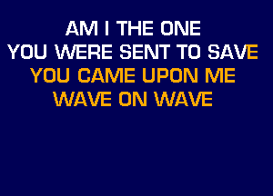 AM I THE ONE
YOU WERE SENT TO SAVE
YOU CAME UPON ME
WAVE 0N WAVE