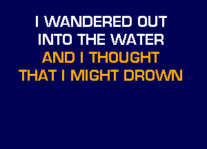 I WANDERED OUT
INTO THE WATER
AND I THOUGHT
THAT I MIGHT BROWN