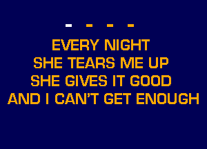 EVERY NIGHT
SHE TEARS ME UP
SHE GIVES IT GOOD
AND I CAN'T GET ENOUGH